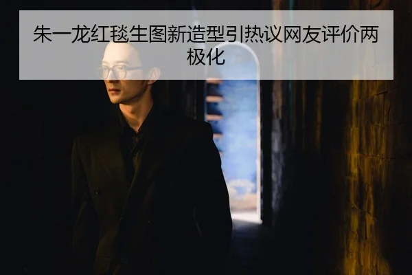 朱一龙红毯生图新造型引热议网友评价两极化